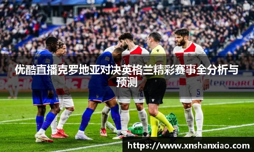 优酷直播克罗地亚对决英格兰精彩赛事全分析与预测